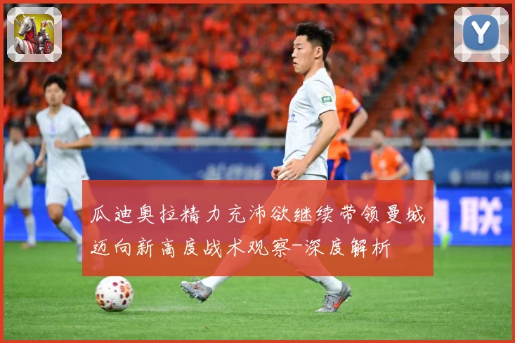 瓜迪奥拉精力充沛欲继续带领曼城迈向新高度战术观察-深度解析
