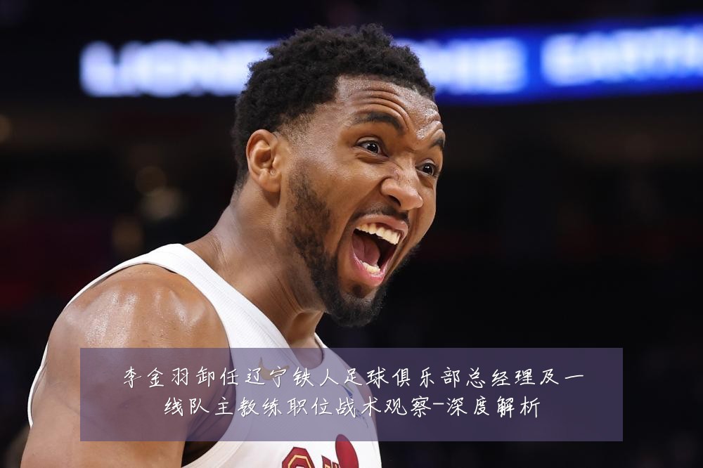 李金羽卸任辽宁铁人足球俱乐部总经理及一线队主教练职位战术观察-深度解析