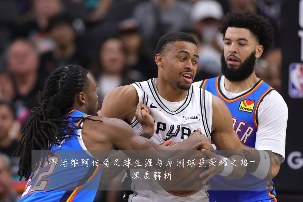 乔治维阿传奇足球生涯与非洲球星荣耀之路-深度解析